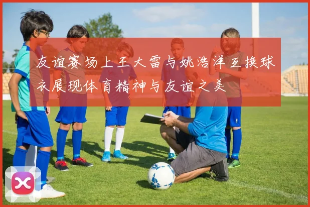 友谊赛场上王大雷与姚浩洋互换球衣展现体育精神与友谊之美