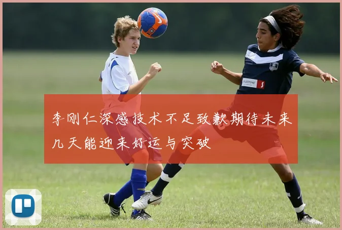李刚仁深感技术不足致歉期待未来几天能迎来好运与突破