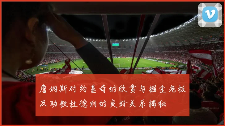 詹姆斯对约基奇的欣赏与掘金老板及助教杜德利的良好关系揭秘