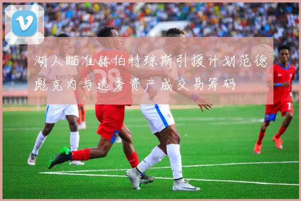 湖人瞄准赫伯特琼斯引援计划范德彪克内与选秀资产成交易筹码