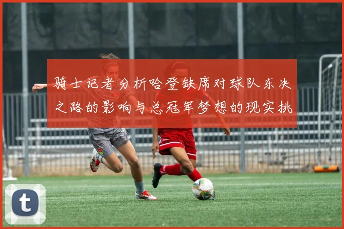 骑士记者分析哈登缺席对球队东决之路的影响与总冠军梦想的现实挑战