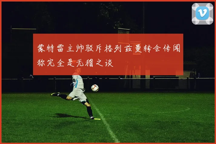 蒙特雷主帅驳斥格列兹曼转会传闻称完全是无稽之谈