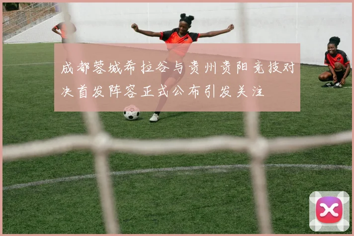 成都蓉城希拉谷与贵州贵阳竞技对决首发阵容正式公布引发关注