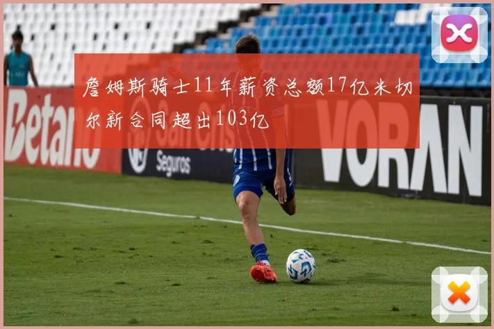 詹姆斯骑士11年薪资总额17亿米切尔新合同超出103亿