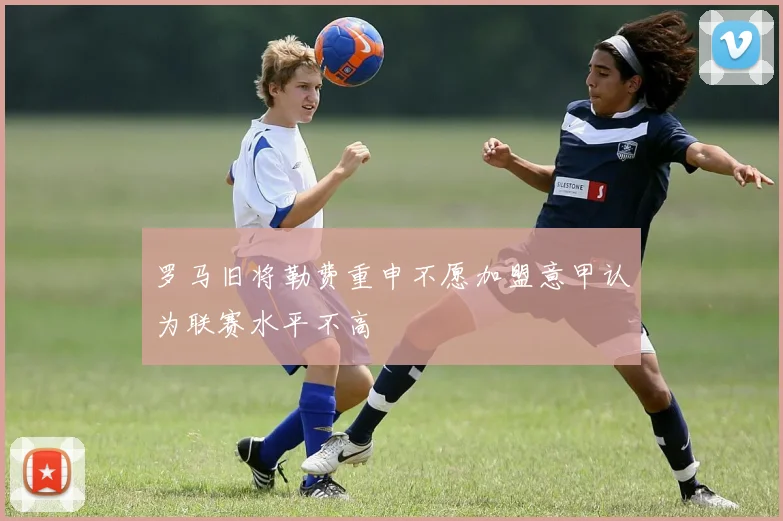 罗马旧将勒费重申不愿加盟意甲认为联赛水平不高