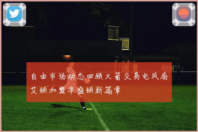 自由市场动态回顾火箭交易电风扇艾顿加盟华盛顿新篇章