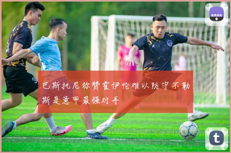 巴斯托尼称赞霍伊伦难以防守不勒斯是意甲最强对手