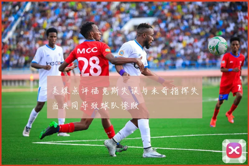 美媒点评福克斯失误与米奇指挥失当共同导致球队惨败