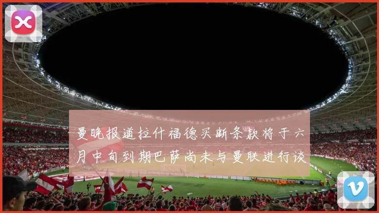 曼晚报道拉什福德买断条款将于六月中旬到期巴萨尚未与曼联进行谈判