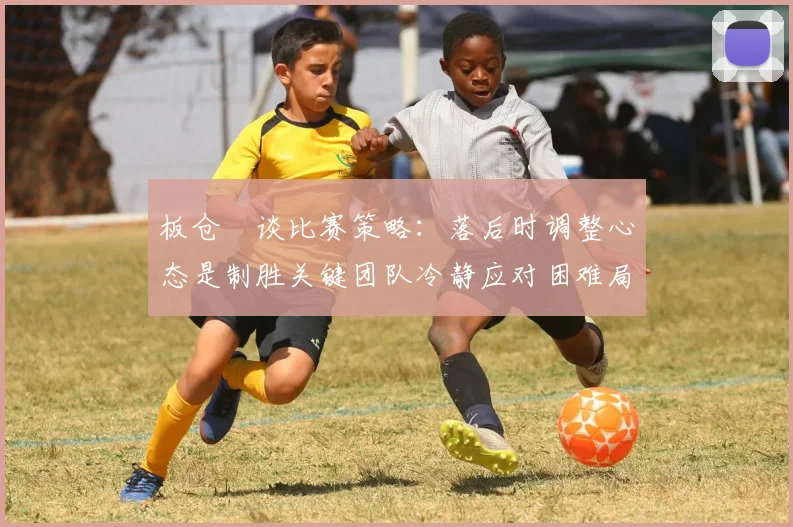 板仓滉谈比赛策略：落后时调整心态是制胜关键团队冷静应对困难局面