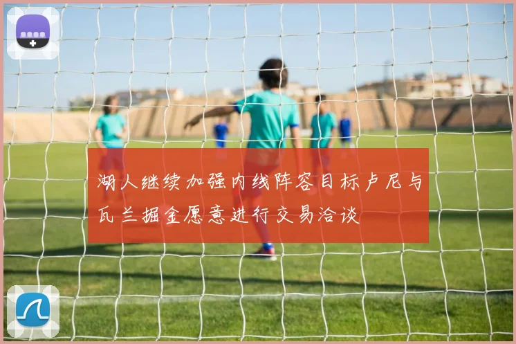 湖人继续加强内线阵容目标卢尼与瓦兰掘金愿意进行交易洽谈