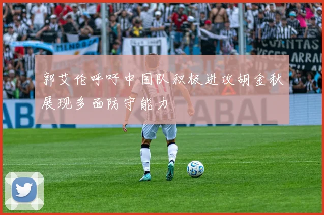 郭艾伦呼吁中国队积极进攻胡金秋展现多面防守能力