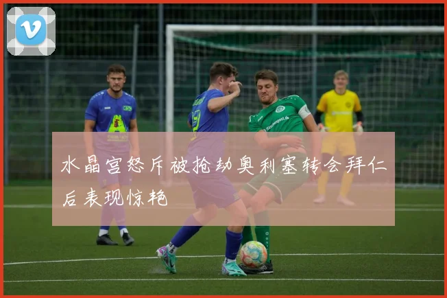 水晶宫怒斥被抢劫奥利塞转会拜仁后表现惊艳