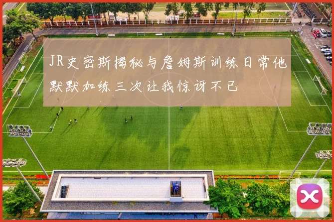 JR史密斯揭秘与詹姆斯训练日常他默默加练三次让我惊讶不已