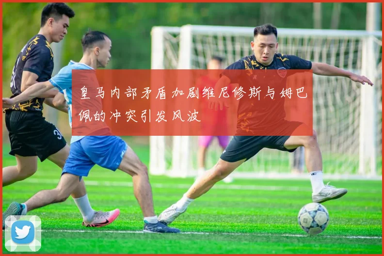 皇马内部矛盾加剧维尼修斯与姆巴佩的冲突引发风波