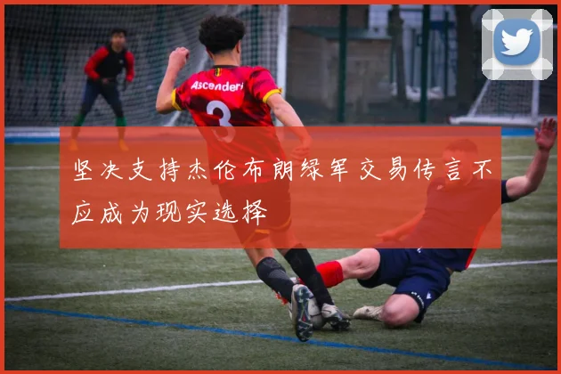 坚决支持杰伦布朗绿军交易传言不应成为现实选择