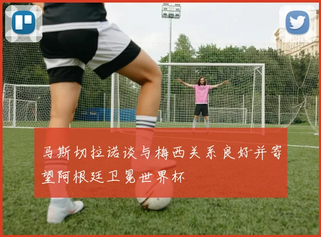 马斯切拉诺谈与梅西关系良好并寄望阿根廷卫冕世界杯