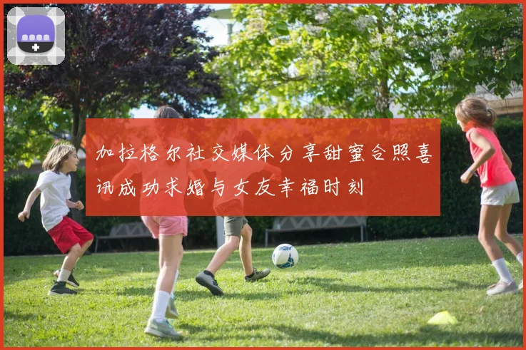 加拉格尔社交媒体分享甜蜜合照喜讯成功求婚与女友幸福时刻