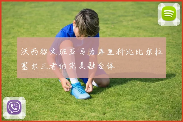 沃西称文班亚马为库里科比比尔拉塞尔三者的完美融合体