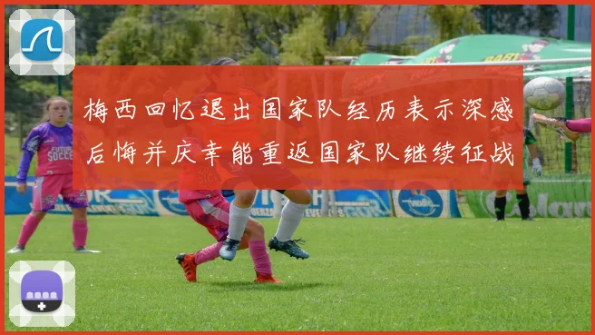 梅西回忆退出国家队经历表示深感后悔并庆幸能重返国家队继续征战